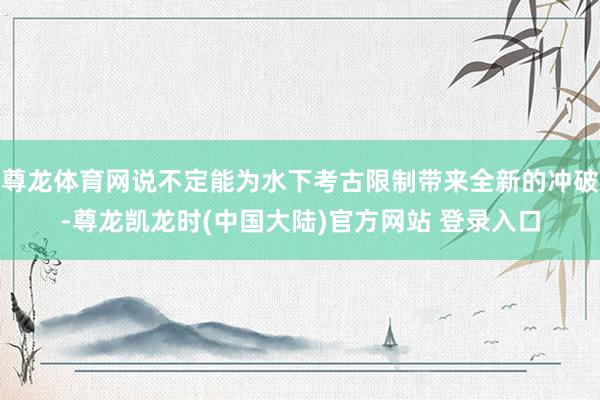 尊龙体育网说不定能为水下考古限制带来全新的冲破-尊龙凯龙时(中国大陆)官方网站 登录入口