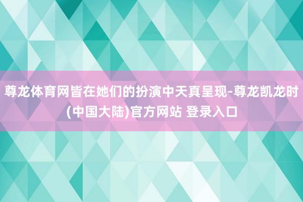 尊龙体育网皆在她们的扮演中天真呈现-尊龙凯龙时(中国大陆)官方网站 登录入口