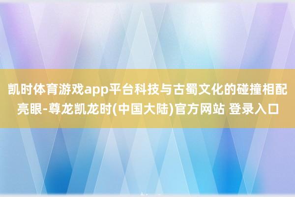 凯时体育游戏app平台科技与古蜀文化的碰撞相配亮眼-尊龙凯龙时(中国大陆)官方网站 登录入口