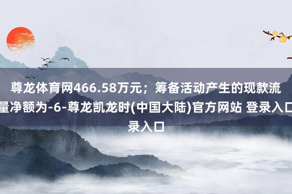 尊龙体育网466.58万元；筹备活动产生的现款流量净额为-6-尊龙凯龙时(中国大陆)官方网站 登录入口