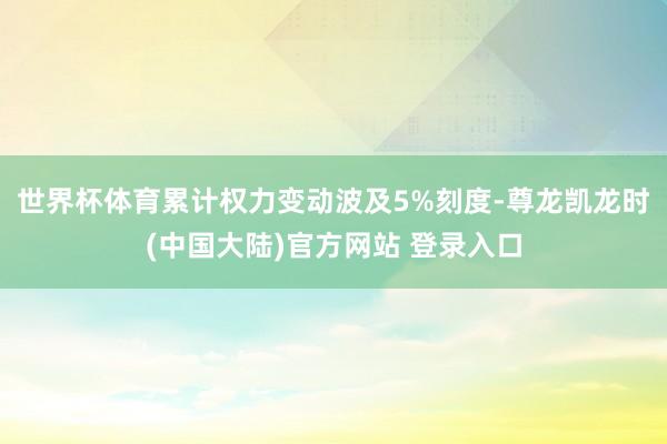 世界杯体育累计权力变动波及5%刻度-尊龙凯龙时(中国大陆)官方网站 登录入口