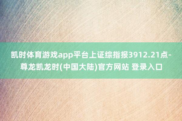 凯时体育游戏app平台上证综指报3912.21点-尊龙凯龙时(中国大陆)官方网站 登录入口
