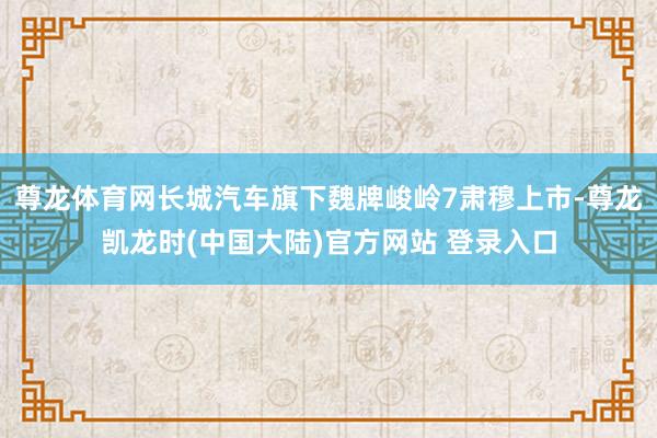 尊龙体育网长城汽车旗下魏牌峻岭7肃穆上市-尊龙凯龙时(中国大陆)官方网站 登录入口