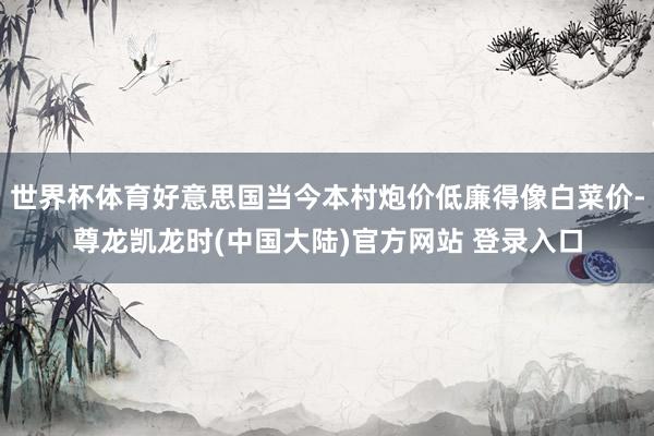 世界杯体育好意思国当今本村炮价低廉得像白菜价-尊龙凯龙时(中国大陆)官方网站 登录入口