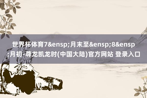 世界杯体育7&ensp;月末至&ensp;8&ensp;月初-尊龙凯龙时(中国大陆)官方网站 登录入口