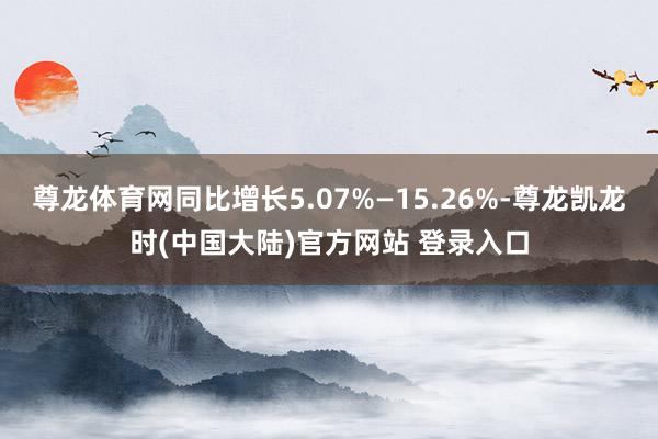 尊龙体育网同比增长5.07%—15.26%-尊龙凯龙时(中国大陆)官方网站 登录入口