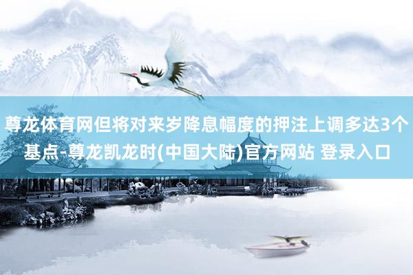尊龙体育网但将对来岁降息幅度的押注上调多达3个基点-尊龙凯龙时(中国大陆)官方网站 登录入口