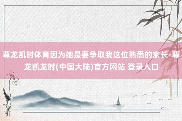 尊龙凯时体育因为她是要争取我这位熟悉的家长-尊龙凯龙时(中国大陆)官方网站 登录入口