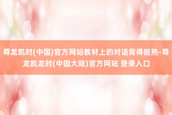 尊龙凯时(中国)官方网站教材上的对话背得挺熟-尊龙凯龙时(中国大陆)官方网站 登录入口
