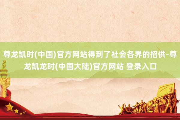 尊龙凯时(中国)官方网站得到了社会各界的招供-尊龙凯龙时(中国大陆)官方网站 登录入口