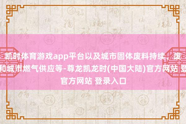 凯时体育游戏app平台以及城市固体废料持续、废水持续和城市燃气供应等-尊龙凯龙时(中国大陆)官方网站 登录入口