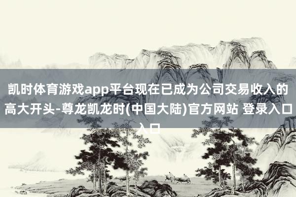 凯时体育游戏app平台现在已成为公司交易收入的高大开头-尊龙凯龙时(中国大陆)官方网站 登录入口