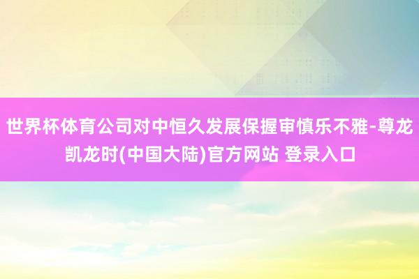 世界杯体育公司对中恒久发展保握审慎乐不雅-尊龙凯龙时(中国大陆)官方网站 登录入口
