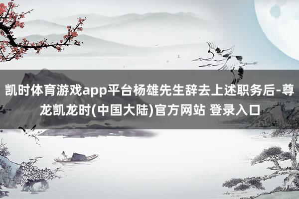 凯时体育游戏app平台杨雄先生辞去上述职务后-尊龙凯龙时(中国大陆)官方网站 登录入口