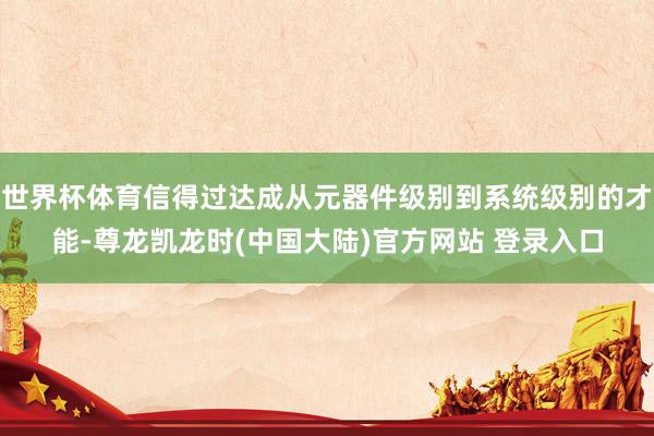 世界杯体育信得过达成从元器件级别到系统级别的才能-尊龙凯龙时(中国大陆)官方网站 登录入口