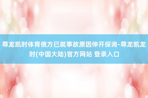 尊龙凯时体育俄方已就事故原因伸开探询-尊龙凯龙时(中国大陆)官方网站 登录入口