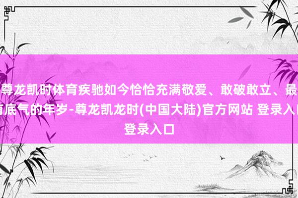 尊龙凯时体育疾驰如今恰恰充满敬爱、敢破敢立、最有底气的年岁-尊龙凯龙时(中国大陆)官方网站 登录入口
