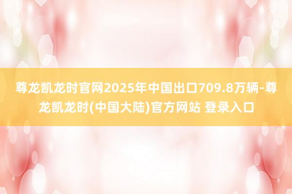 尊龙凯龙时官网2025年中国出口709.8万辆-尊龙凯龙时(中国大陆)官方网站 登录入口