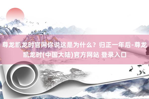 尊龙凯龙时官网你说这是为什么？归正一年后-尊龙凯龙时(中国大陆)官方网站 登录入口