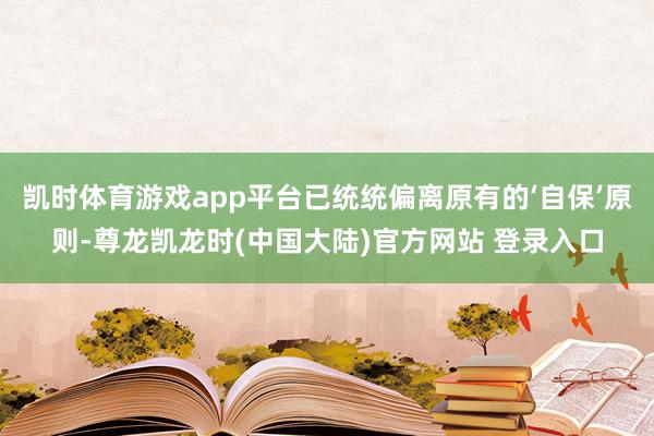 凯时体育游戏app平台已统统偏离原有的‘自保’原则-尊龙凯龙时(中国大陆)官方网站 登录入口