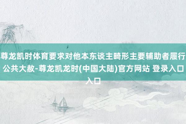 尊龙凯时体育要求对他本东谈主畸形主要辅助者履行公共大赦-尊龙凯龙时(中国大陆)官方网站 登录入口