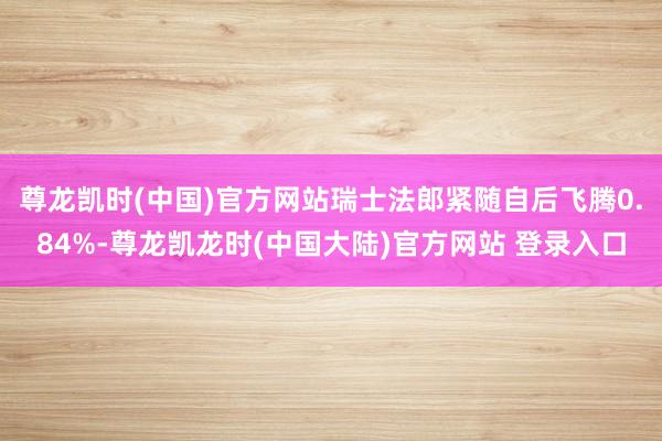 尊龙凯时(中国)官方网站瑞士法郎紧随自后飞腾0.84%-尊龙凯龙时(中国大陆)官方网站 登录入口