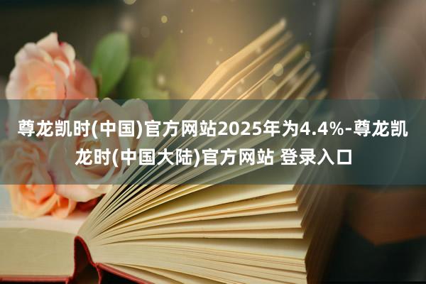 尊龙凯时(中国)官方网站2025年为4.4%-尊龙凯龙时(中国大陆)官方网站 登录入口