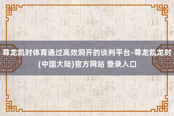 尊龙凯时体育通过高效洞开的谈判平台-尊龙凯龙时(中国大陆)官方网站 登录入口
