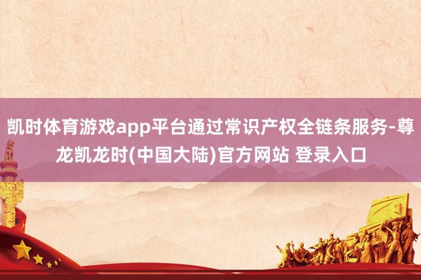 凯时体育游戏app平台通过常识产权全链条服务-尊龙凯龙时(中国大陆)官方网站 登录入口
