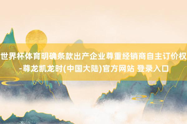 世界杯体育明确条款出产企业尊重经销商自主订价权-尊龙凯龙时(中国大陆)官方网站 登录入口