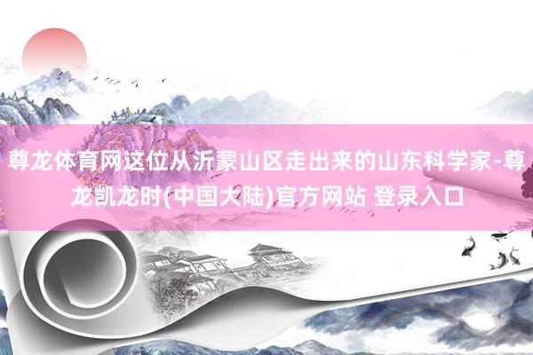 尊龙体育网这位从沂蒙山区走出来的山东科学家-尊龙凯龙时(中国大陆)官方网站 登录入口