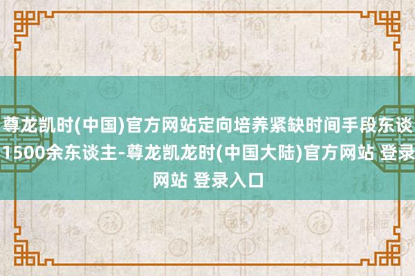 尊龙凯时(中国)官方网站定向培养紧缺时间手段东谈主才1500余东谈主-尊龙凯龙时(中国大陆)官方网站 登录入口