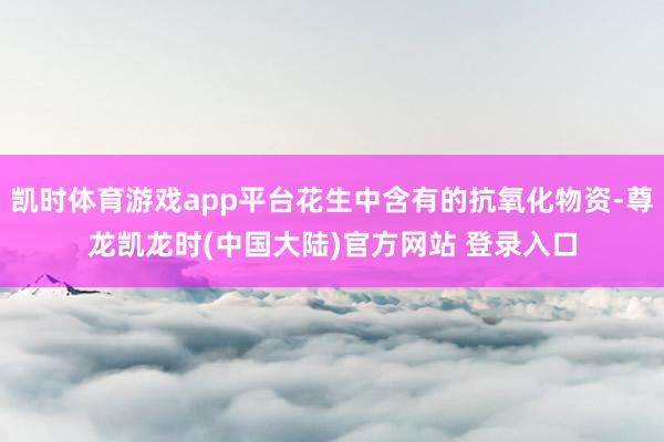 凯时体育游戏app平台花生中含有的抗氧化物资-尊龙凯龙时(中国大陆)官方网站 登录入口