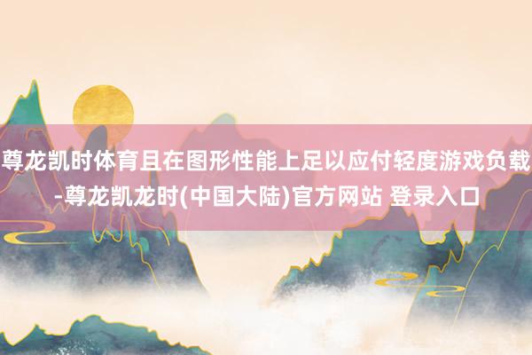 尊龙凯时体育且在图形性能上足以应付轻度游戏负载-尊龙凯龙时(中国大陆)官方网站 登录入口