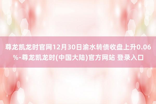 尊龙凯龙时官网12月30日渝水转债收盘上升0.06%-尊龙凯龙时(中国大陆)官方网站 登录入口