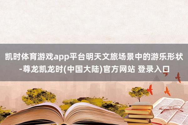 凯时体育游戏app平台明天文旅场景中的游乐形状-尊龙凯龙时(中国大陆)官方网站 登录入口