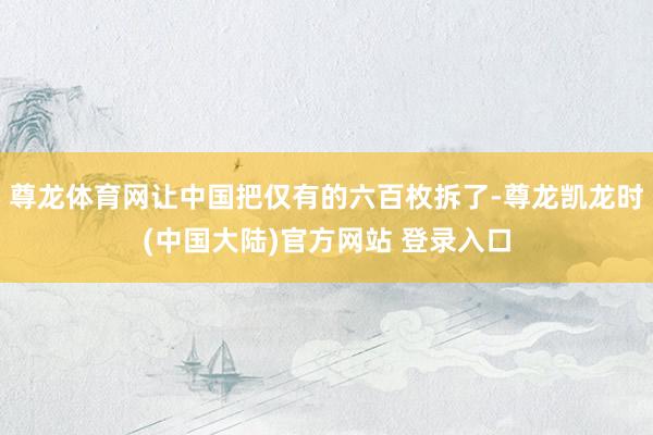 尊龙体育网让中国把仅有的六百枚拆了-尊龙凯龙时(中国大陆)官方网站 登录入口