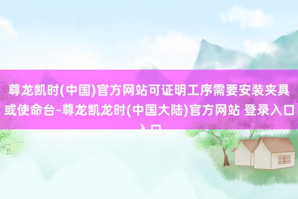 尊龙凯时(中国)官方网站可证明工序需要安装夹具或使命台-尊龙凯龙时(中国大陆)官方网站 登录入口
