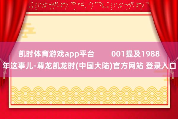 凯时体育游戏app平台        001提及1988年这事儿-尊龙凯龙时(中国大陆)官方网站 登录入口