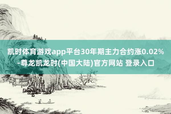 凯时体育游戏app平台30年期主力合约涨0.02%-尊龙凯龙时(中国大陆)官方网站 登录入口