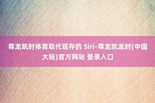 尊龙凯时体育取代现存的 Siri-尊龙凯龙时(中国大陆)官方网站 登录入口