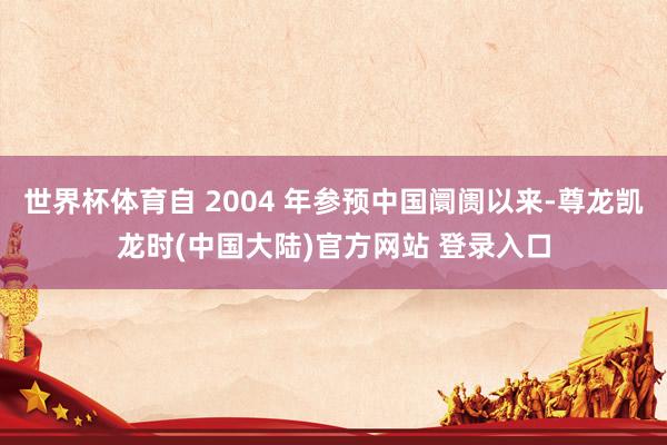 世界杯体育自 2004 年参预中国阛阓以来-尊龙凯龙时(中国大陆)官方网站 登录入口