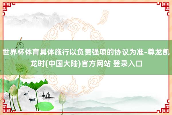 世界杯体育具体施行以负责强项的协议为准-尊龙凯龙时(中国大陆)官方网站 登录入口