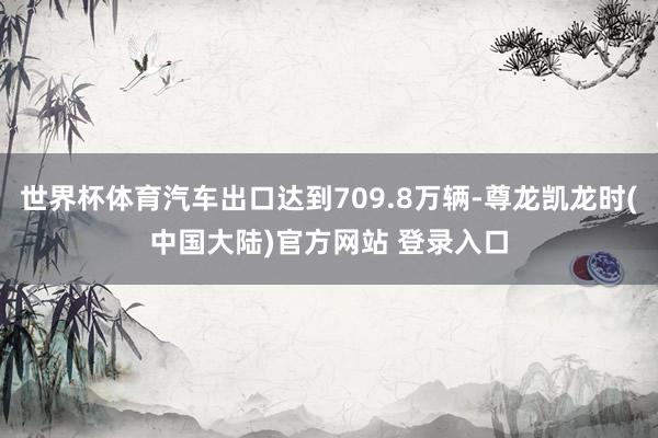 世界杯体育汽车出口达到709.8万辆-尊龙凯龙时(中国大陆)官方网站 登录入口