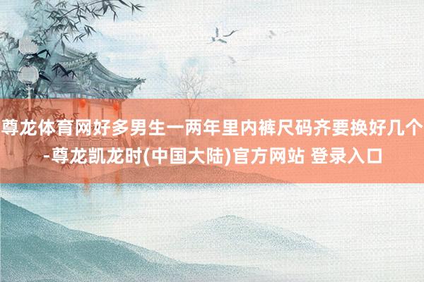尊龙体育网好多男生一两年里内裤尺码齐要换好几个-尊龙凯龙时(中国大陆)官方网站 登录入口