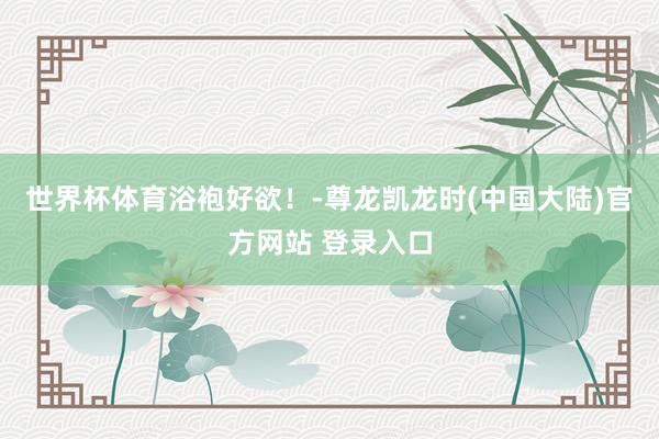 世界杯体育浴袍好欲！-尊龙凯龙时(中国大陆)官方网站 登录入口
