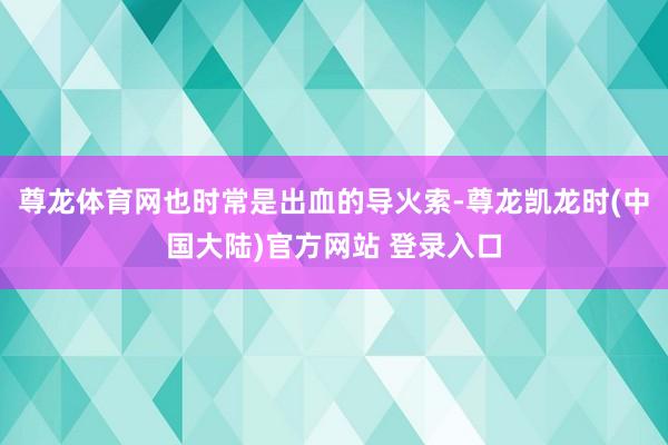 尊龙体育网也时常是出血的导火索-尊龙凯龙时(中国大陆)官方网站 登录入口