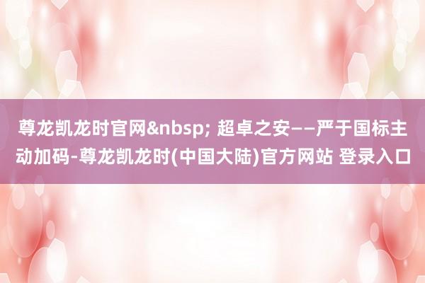 尊龙凯龙时官网&nbsp; 超卓之安——严于国标主动加码-尊龙凯龙时(中国大陆)官方网站 登录入口